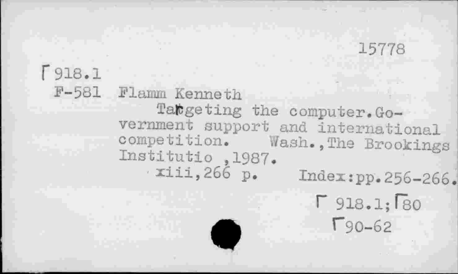 ﻿15778
Г 918.1
F-581
Flamm Kenneth
Targeting the computer.Government _ support and international competition. </ash.,The Brookings Institutio ,1987.
xiii,266 p.	Index:pp.256-266.
Г 918.1; ГвО
Гдо-62